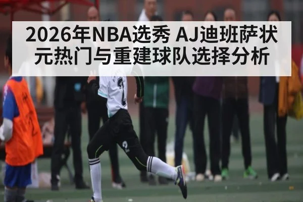 2026年NBA选秀 AJ迪班萨状元热门与重建球队选择分析 | b one sports